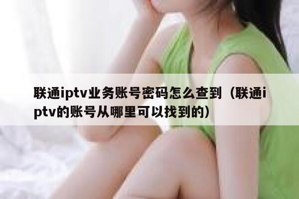 联通iptv业务账号密码怎么查到（联通iptv的账号从哪里可以找到的） 第1张