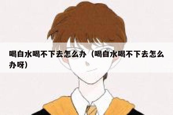 喝白水喝不下去怎么办（喝白水喝不下去怎么办呀） 第1张