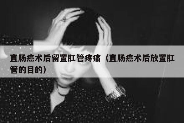 直肠癌术后留置肛管疼痛（直肠癌术后放置肛管的目的） 第1张