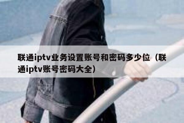 联通iptv业务设置账号和密码多少位(联通iptv账号密码大全) 第1张 联通iptv业务设置账号和密码多少位(联通iptv账号密码大全) 第1张
