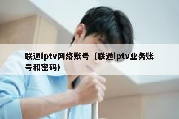 联通iptv网络账号（联通iptv业务账号和密码） 第1张