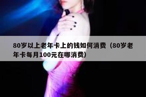 80岁以上老年卡上的钱如何消费（80岁老年卡每月100元在哪消费） 第1张