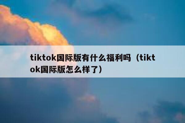 tiktok国际版有什么福利吗（tiktok国际版怎么样了） 第1张