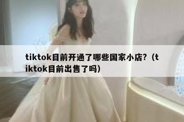 tiktok目前开通了哪些国家小店?（tiktok目前出售了吗） 第1张