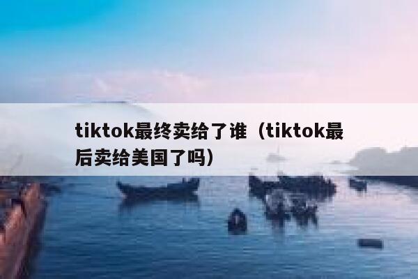 tiktok最终卖给了谁（tiktok最后卖给美国了吗） 第1张