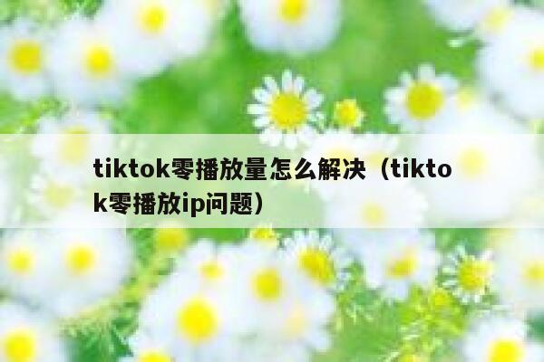 tiktok零播放量怎么解决（tiktok零播放ip问题） 第1张