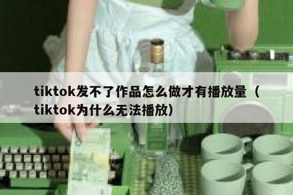tiktok发不了作品怎么做才有播放量（tiktok为什么无法播放） 第1张