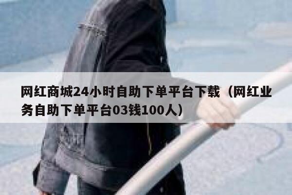 网红商城24小时自助下单平台下载（网红业务自助下单平台03钱100人） 第1张
