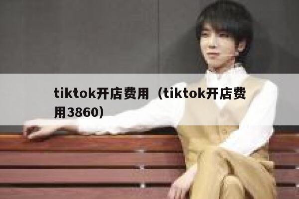 tiktok开店费用（tiktok开店费用3860） 第1张