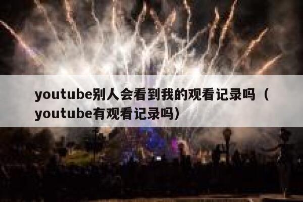youtube别人会看到我的观看记录吗（youtube有观看记录吗） 第1张