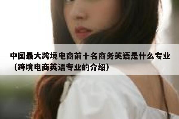 中国最大跨境电商前十名商务英语是什么专业（跨境电商英语专业的介绍） 第1张
