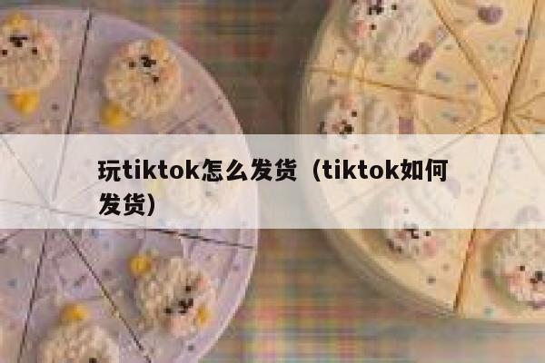 玩tiktok怎么发货（tiktok如何发货） 第1张