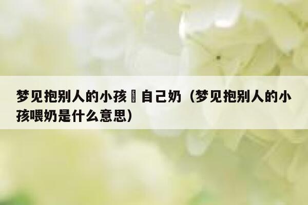 梦见抱别人的小孩暍自己奶（梦见抱别人的小孩喂奶是什么意思） 第1张