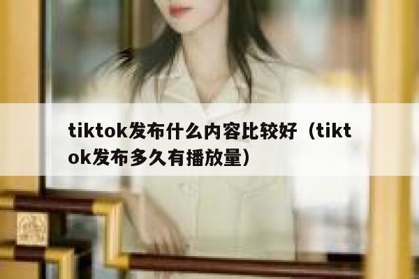 tiktok发布什么内容比较好(tiktok发布多久有播放量) 第1张 tiktok发布什么内容比较好(tiktok发布多久有播放量) 第1张