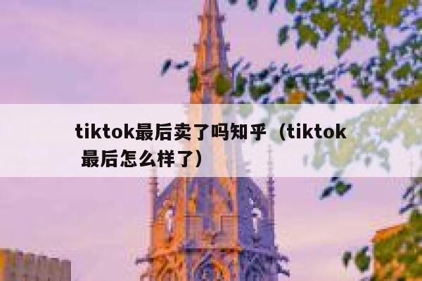 tiktok最后卖了吗知乎（tiktok 最后怎么样了） 第1张