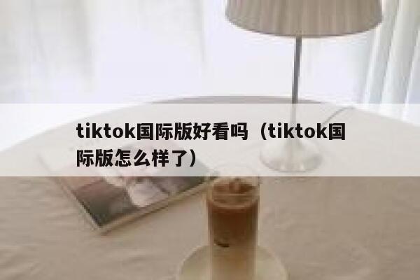 tiktok国际版好看吗(tiktok国际版怎么样了) 第1张 tiktok国际版好看吗(tiktok国际版怎么样了) 第1张