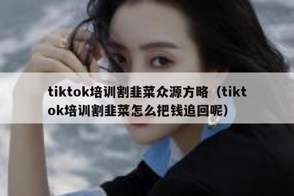 tiktok培训割韭菜众源方略（tiktok培训割韭菜怎么把钱追回呢） 第1张