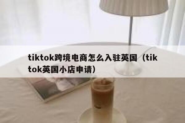 tiktok跨境电商怎么入驻英国（tiktok英国小店申请） 第1张