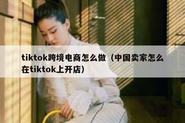 tiktok跨境电商怎么做（中国卖家怎么在tiktok上开店） 第1张