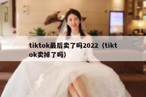 tiktok最后卖了吗2022（tiktok卖掉了吗） 第1张