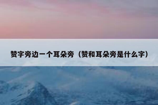 赞字旁边一个耳朵旁（赞和耳朵旁是什么字） 第1张