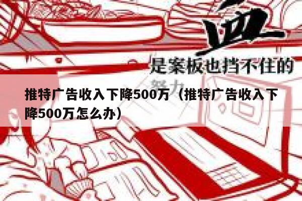 推特广告收入下降500万（推特广告收入下降500万怎么办） 第1张