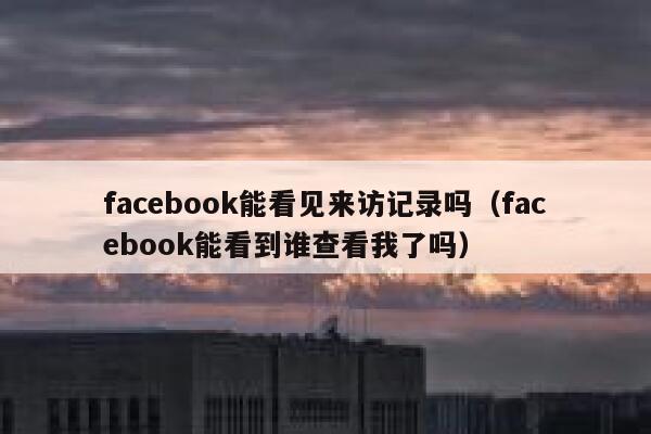 facebook能看见来访记录吗(facebook能看到谁查看我了吗) 第1张 facebook能看见来访记录吗(facebook能看到谁查看我了吗) 第1张