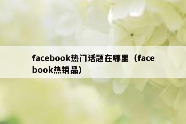 facebook热门话题在哪里(facebook热销品) 第1张 facebook热门话题在哪里(facebook热销品) 第1张