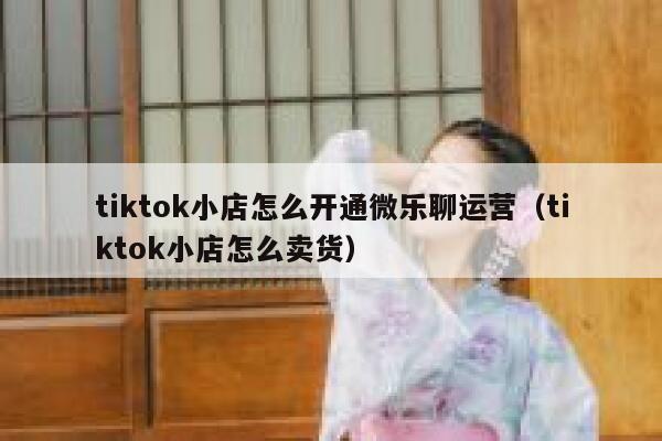 tiktok小店怎么开通微乐聊运营(tiktok小店怎么卖货) 第1张 tiktok小店怎么开通微乐聊运营(tiktok小店怎么卖货) 第1张