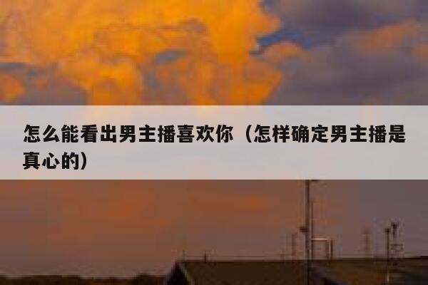 怎么能看出男主播喜欢你(怎样确定男主播是真心的) 第1张 怎么能看出男主播喜欢你(怎样确定男主播是真心的) 第1张