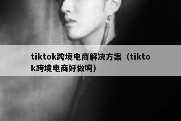 tiktok跨境电商解决方案(tiktok跨境电商好做吗) 第1张 tiktok跨境电商解决方案(tiktok跨境电商好做吗) 第1张