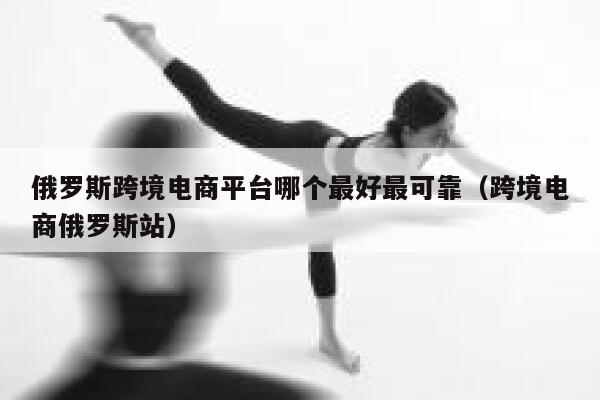 俄罗斯跨境电商平台哪个最好最可靠(跨境电商俄罗斯站) 第1张 俄罗斯跨境电商平台哪个最好最可靠(跨境电商俄罗斯站) 第1张