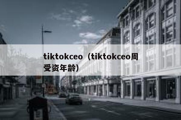 tiktokceo(tiktokceo周受资年龄) 第1张 tiktokceo(tiktokceo周受资年龄) 第1张