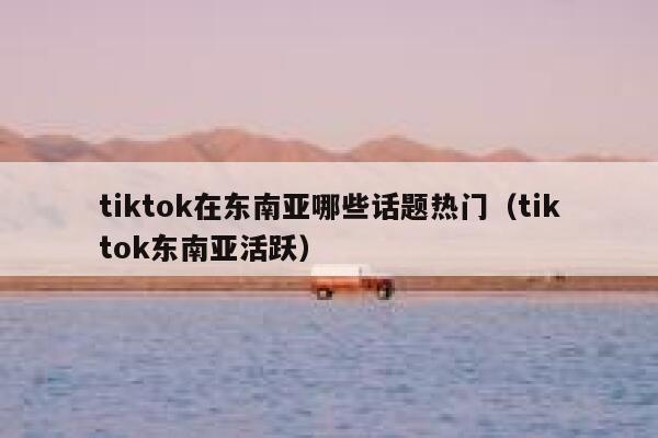 tiktok在东南亚哪些话题热门(tiktok东南亚活跃) 第1张 tiktok在东南亚哪些话题热门(tiktok东南亚活跃) 第1张