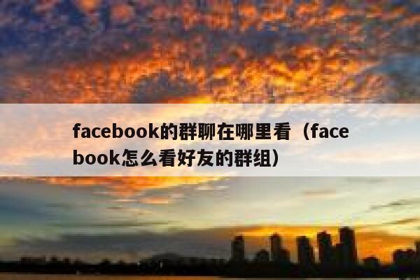 facebook的群聊在哪里看(facebook怎么看好友的群组) 第1张 facebook的群聊在哪里看(facebook怎么看好友的群组) 第1张