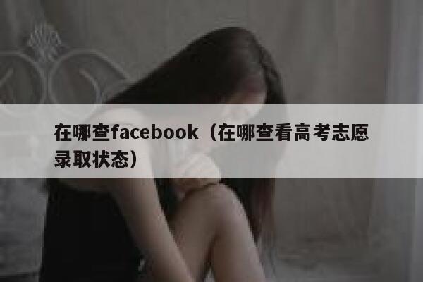 在哪查facebook(在哪查看高考志愿录取状态) 第1张 在哪查facebook(在哪查看高考志愿录取状态) 第1张