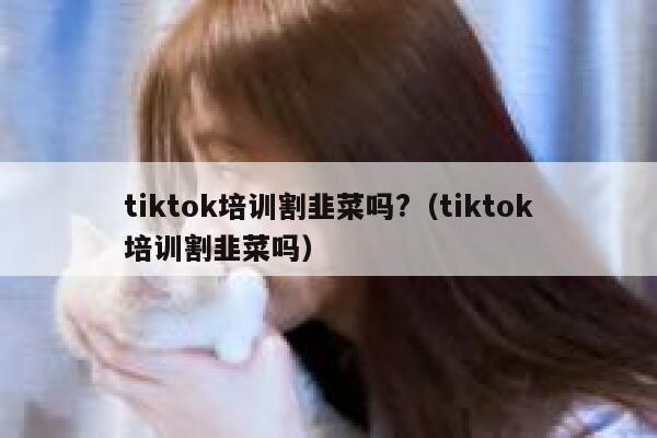 tiktok培训割韭菜吗?（tiktok培训割韭菜吗） 第1张