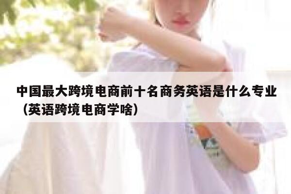 中国最大跨境电商前十名商务英语是什么专业（英语跨境电商学啥） 第1张