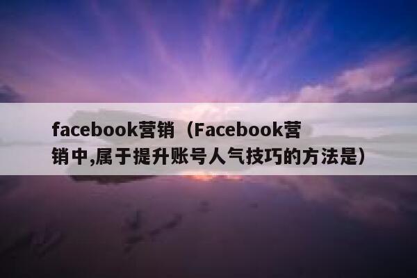facebook营销(Facebook营销中,属于提升账号人气技巧的方法是) 第1张 facebook营销(Facebook营销中,属于提升账号人气技巧的方法是) 第1张