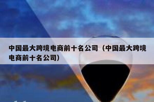中国最大跨境电商前十名公司（中国最大跨境电商前十名公司） 第1张
