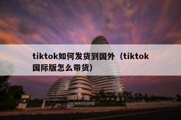 tiktok如何发货到国外（tiktok国际版怎么带货） 第1张