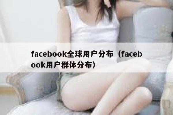 facebook全球用户分布(facebook用户群体分布) 第1张 facebook全球用户分布(facebook用户群体分布) 第1张