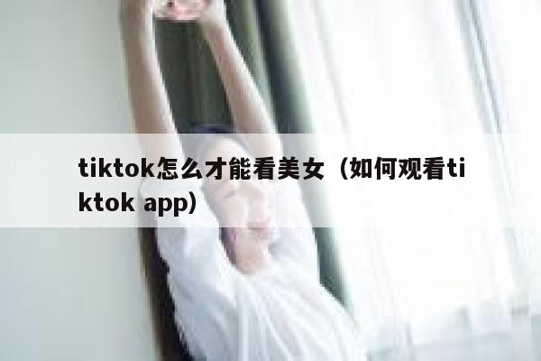 tiktok怎么才能看美女(如何观看tiktok app) 第1张 tiktok怎么才能看美女(如何观看tiktok app) 第1张