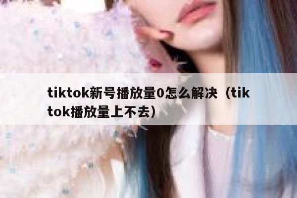 tiktok新号播放量0怎么解决(tiktok播放量上不去) 第1张 tiktok新号播放量0怎么解决(tiktok播放量上不去) 第1张