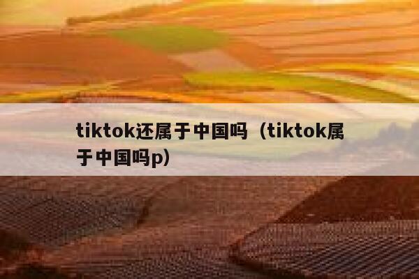 tiktok还属于中国吗(tiktok属于中国吗p) 第1张 tiktok还属于中国吗(tiktok属于中国吗p) 第1张