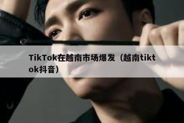 TikTok在越南市场爆发（越南tiktok抖音） 第1张