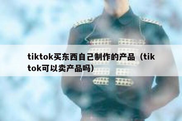 tiktok买东西自己制作的产品（tiktok可以卖产品吗） 第1张