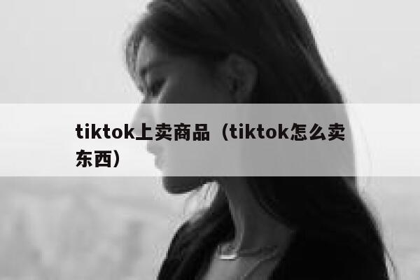 tiktok上卖商品（tiktok怎么卖东西） 第1张