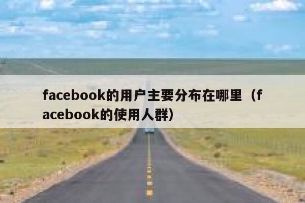 facebook的用户主要分布在哪里（facebook的使用人群） 第1张