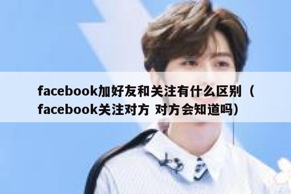 facebook加好友和关注有什么区别（facebook关注对方 对方会知道吗） 第1张